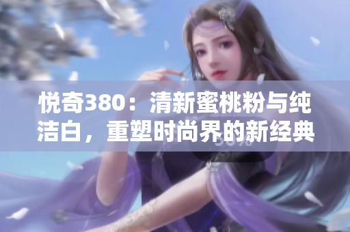 悦奇380：清新蜜桃粉与纯洁白，重塑时尚界的新经典