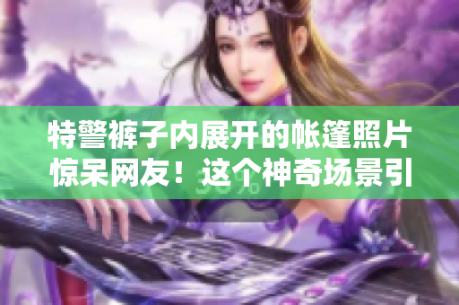 特警裤子内展开的帐篷照片惊呆网友！这个神奇场景引发热议！