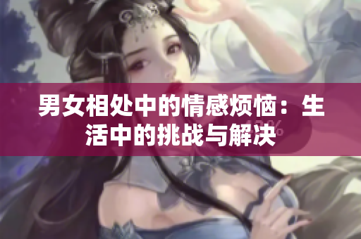 男女相处中的情感烦恼：生活中的挑战与解决