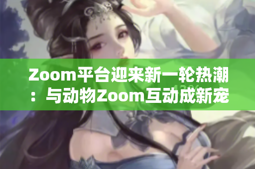 Zoom平台迎来新一轮热潮：与动物Zoom互动成新宠