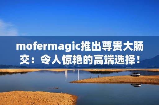 mofermagic推出尊贵大肠交：令人惊艳的高端选择！