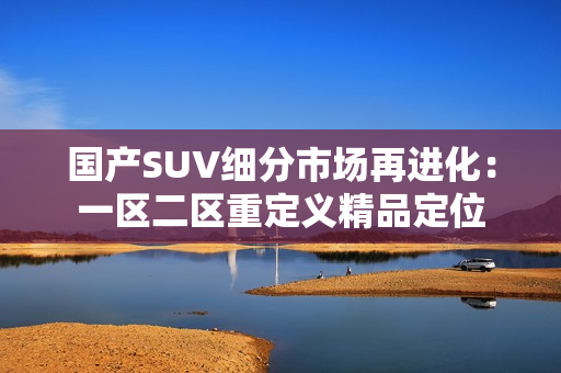 国产SUV细分市场再进化：一区二区重定义精品定位