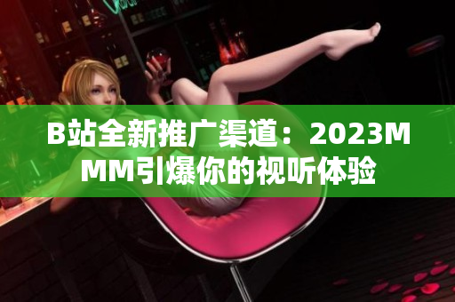 B站全新推广渠道：2023MMM引爆你的视听体验