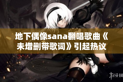 地下偶像sana翻唱歌曲《未增删带歌词》引起热议