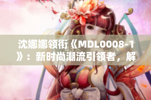 沈娜娜领衔《MDL0008-1》：新时尚潮流引领者，解读全球化时尚风向标