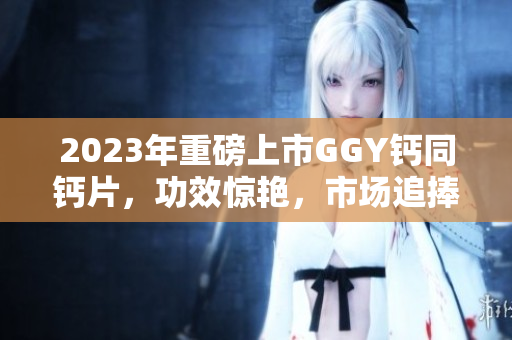 2023年重磅上市GGY钙同钙片，功效惊艳，市场追捧