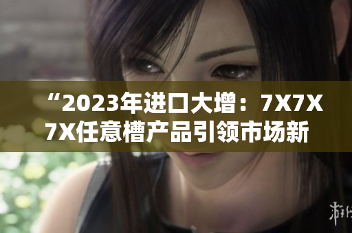 “2023年进口大增：7X7X7X任意槽产品引领市场新潮流”