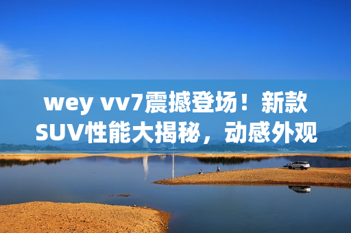 wey vv7震撼登场！新款SUV性能大揭秘，动感外观吸睛，科技配置全解析