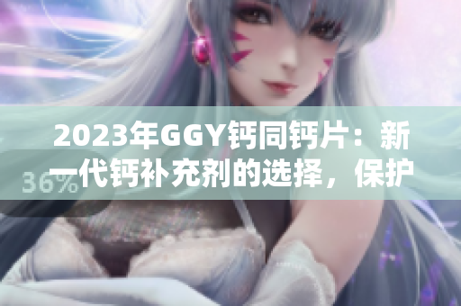 2023年GGY钙同钙片：新一代钙补充剂的选择，保护你的骨骼健康