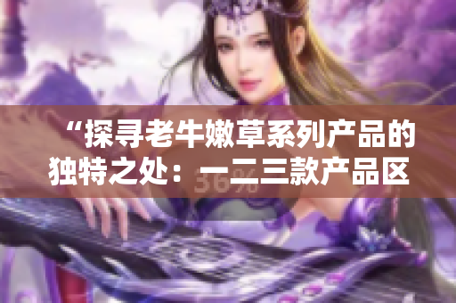 “探寻老牛嫩草系列产品的独特之处：一二三款产品区别解析”