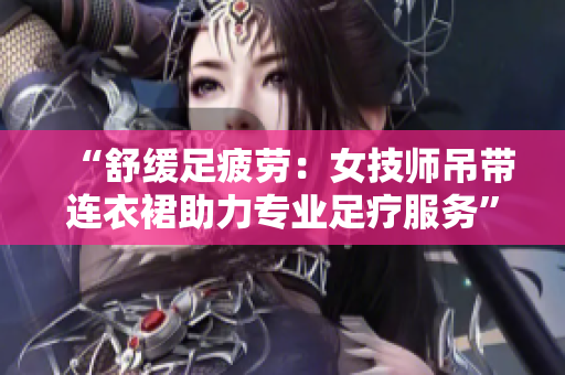 “舒缓足疲劳：女技师吊带连衣裙助力专业足疗服务”