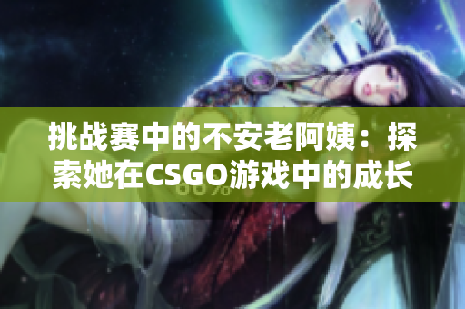 挑战赛中的不安老阿姨：探索她在CSGO游戏中的成长与冒险