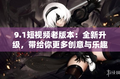 9.1短视频老版本：全新升级，带给你更多创意与乐趣！