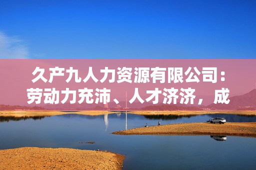 久产九人力资源有限公司：劳动力充沛、人才济济，成就您事业梦想