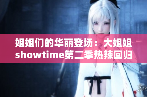 姐姐们的华丽登场：大姐姐showtime第二季热辣回归，精彩绽放