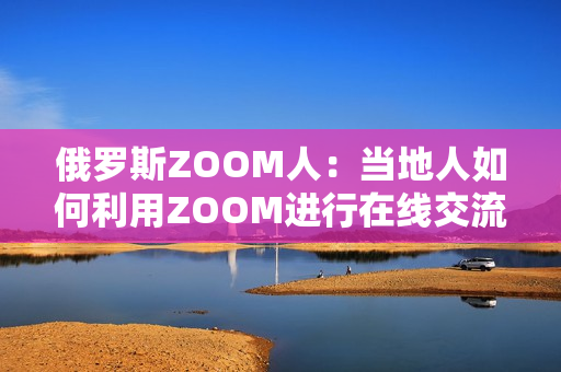 俄罗斯ZOOM人：当地人如何利用ZOOM进行在线交流