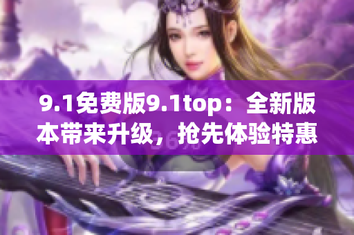 9.1免费版9.1top：全新版本带来升级，抢先体验特惠福利