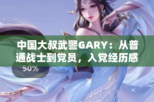 中国大叔武警GARY：从普通战士到党员，入党经历感人至深