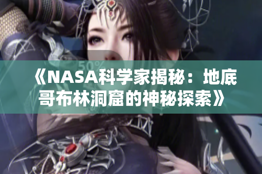 《NASA科学家揭秘：地底哥布林洞窟的神秘探索》