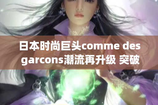 日本时尚巨头comme des garcons潮流再升级 突破传统极致时尚