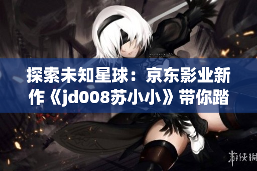 探索未知星球：京东影业新作《jd008苏小小》带你踏上奇幻之旅