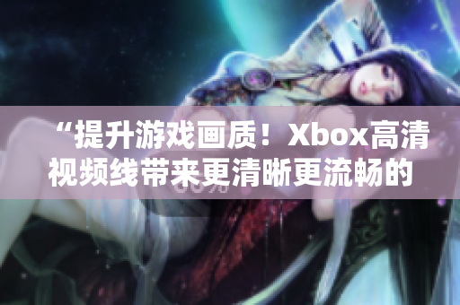 “提升游戏画质！Xbox高清视频线带来更清晰更流畅的游戏体验！”