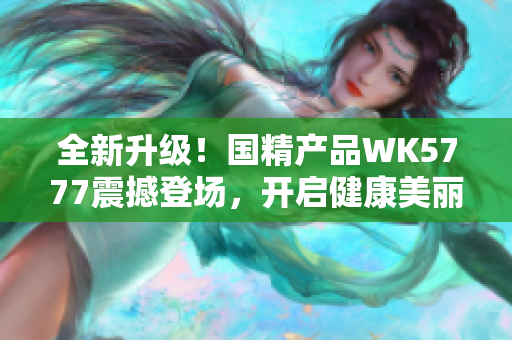 全新升级！国精产品WK5777震撼登场，开启健康美丽新纪元