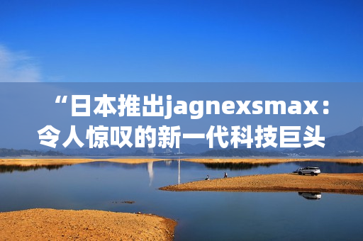 “日本推出jagnexsmax：令人惊叹的新一代科技巨头手机登场”