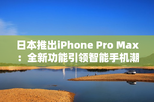 日本推出iPhone Pro Max：全新功能引领智能手机潮流