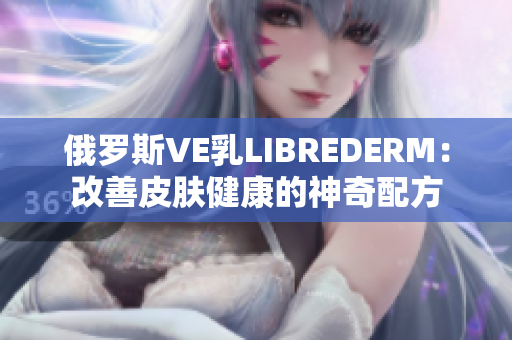 俄罗斯VE乳LIBREDERM：改善皮肤健康的神奇配方