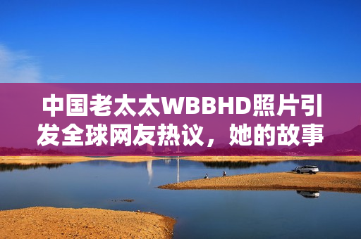 中国老太太WBBHD照片引发全球网友热议，她的故事让人感动不已