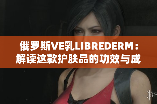 俄罗斯VE乳LIBREDERM：解读这款护肤品的功效与成分