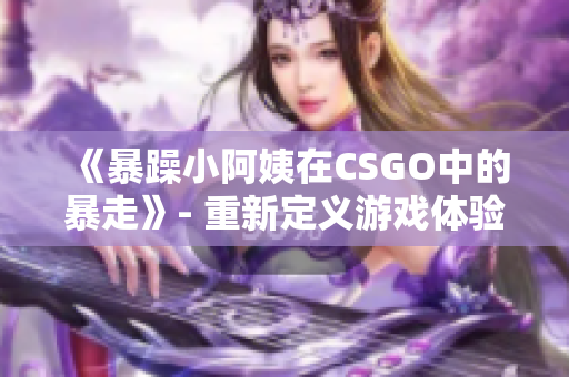 《暴躁小阿姨在CSGO中的暴走》- 重新定义游戏体验