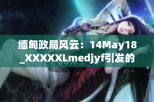 缅甸政局风云：14May18_XXXXXLmedjyf引发的局势动荡何去何从？