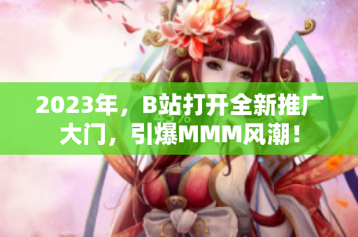 2023年，B站打开全新推广大门，引爆MMM风潮！