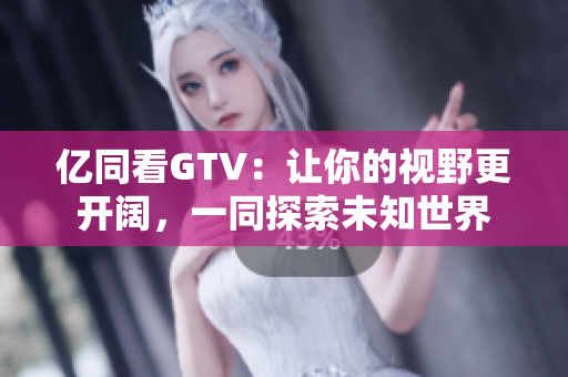 亿同看GTV：让你的视野更开阔，一同探索未知世界