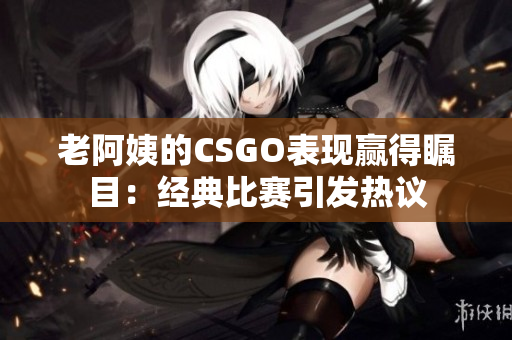 老阿姨的CSGO表现赢得瞩目：经典比赛引发热议