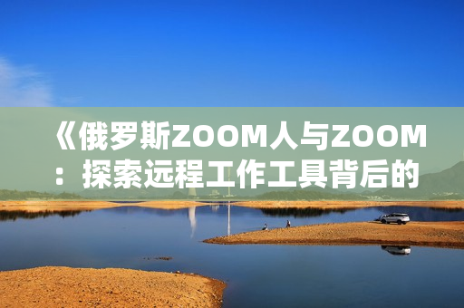 《俄罗斯ZOOM人与ZOOM：探索远程工作工具背后的文化与技术差异》