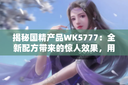 揭秘国精产品WK5777：全新配方带来的惊人效果，用户口碑持续赞誉！