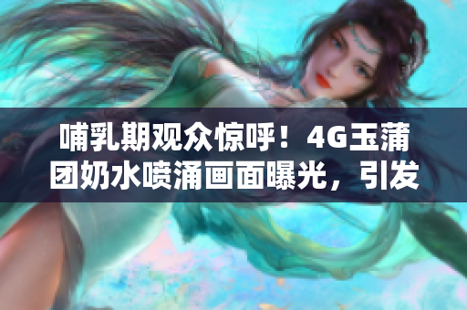 哺乳期观众惊呼！4G玉蒲团奶水喷涌画面曝光，引发热议