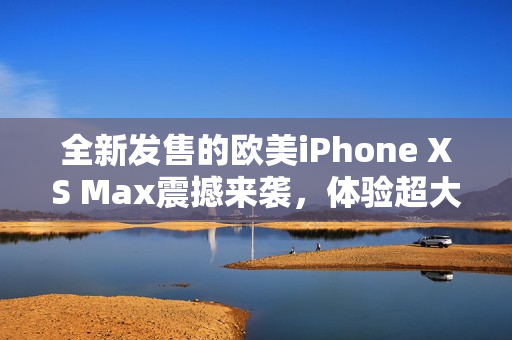 全新发售的欧美iPhone XS Max震撼来袭，体验超大屏幕的无限可能