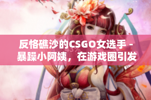 反恪礁沙的CSGO女选手 - 暴躁小阿姨，在游戏圈引发热议