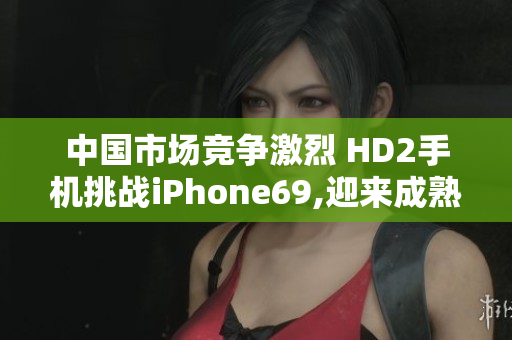 中国市场竞争激烈 HD2手机挑战iPhone69,迎来成熟阶段