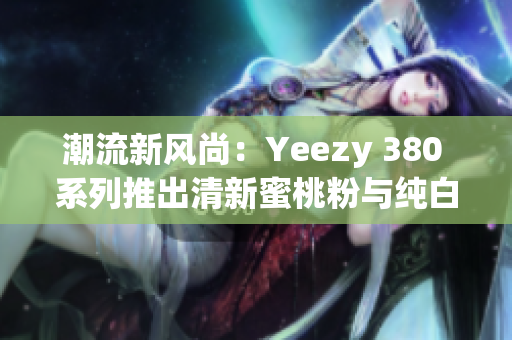 潮流新风尚：Yeezy 380 系列推出清新蜜桃粉与纯白色款式