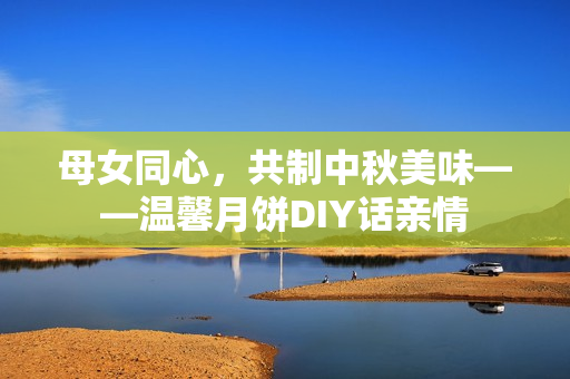 母女同心，共制中秋美味——温馨月饼DIY话亲情