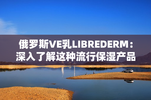 俄罗斯VE乳LIBREDERM：深入了解这种流行保湿产品的优势和特点