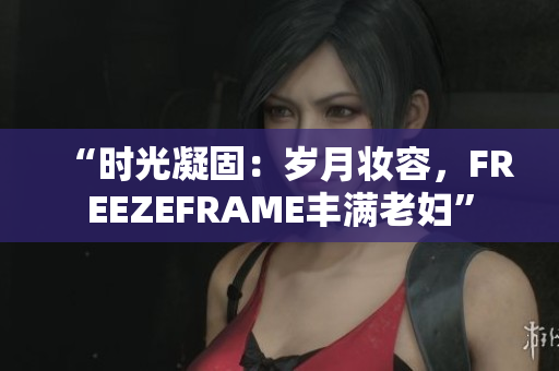 “时光凝固：岁月妆容，FREEZEFRAME丰满老妇”