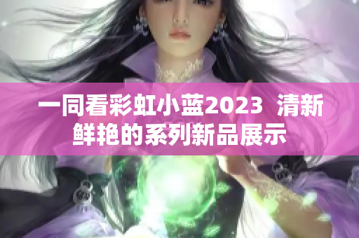 一同看彩虹小蓝2023  清新鲜艳的系列新品展示