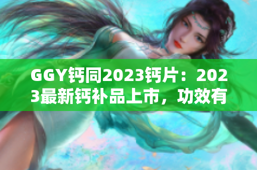 GGY钙同2023钙片：2023最新钙补品上市，功效有何不同？