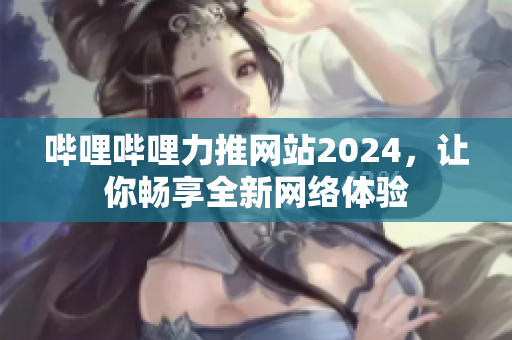 哔哩哔哩力推网站2024，让你畅享全新网络体验